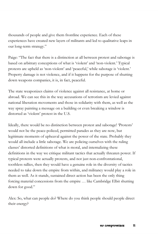 thousands of people and give them frontline esperience. Each of these experiences have created new layers of militants and led to qualitative leaps in. our long:  om strategy.”  Paige: “The fact that there is a distinction at all between protest and sabotage is based on asbitrary conceptions of what s “violent’ and ‘non-violent. Typical protests are upheld as ‘non-violent’ and ‘peaceful’ while sabotage is “violent. Property damage is not violence, and if it happens for the puspose of shutting down weapons companics, it is,in fact, peaceful.  “The state weaponizes clims of violence against al resistance, at home o abroad. We can see this in the way accusations of tesrorism are levied against national liberation movements and those in solidarity with them, as well as the way spray painting a message on a building or even breaking a window is distorted as “violent protest in the U.S,  Ideally, there would be no distinction between protest and sabotage! Protests” would not be the peace-policed, permitted parades as they are now, but legitimate moments of upheaval against the power of the state. Probably they would all include a litle sabotage. We are policing ourselves with the ruling elasses’ distorted definitions of what is moral, and internalizing these definitions in the way we critigue militant tactics that actually threaten power. 1€ typieal protests were actually protests, and not just non-confrontational, toothless rallies, then they would have a genuine role in the divessity of tactics needed to take down the empire from within, and militancy would play a ole in them as well. As it stands, sustained direct action has been the only thing forcing material concessions from the empire .. like Cambridge Elbit shutting down for gaod.”  Alex: So, what can people do? Where do you think people should peaple direct their energy? 